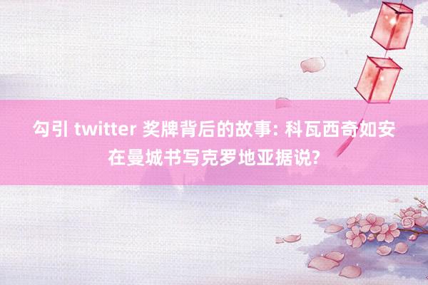 勾引 twitter 奖牌背后的故事: 科瓦西奇如安在曼城书写克罗地亚据说?