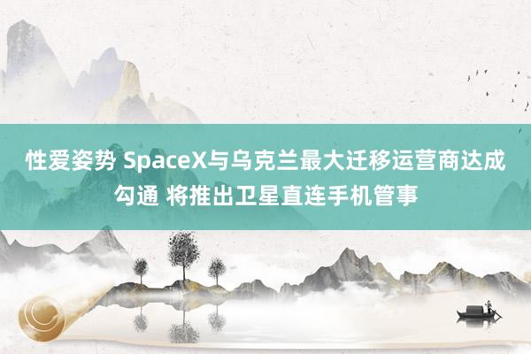 性爱姿势 SpaceX与乌克兰最大迁移运营商达成勾通 将推出卫星直连手机管事