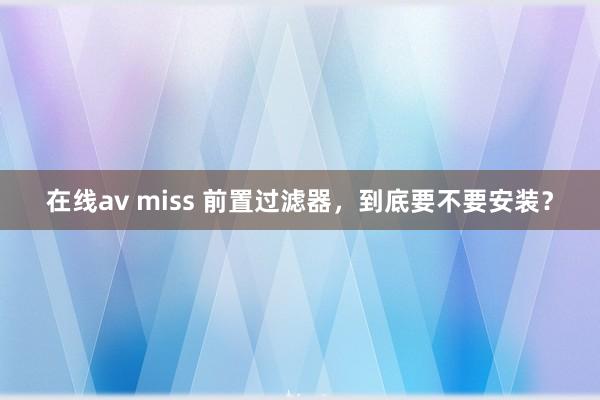 在线av miss 前置过滤器，到底要不要安装？