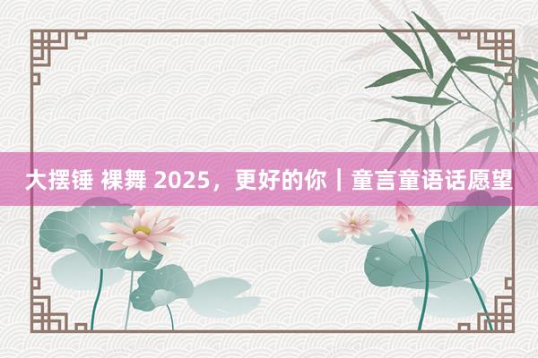 大摆锤 裸舞 2025，更好的你｜童言童语话愿望