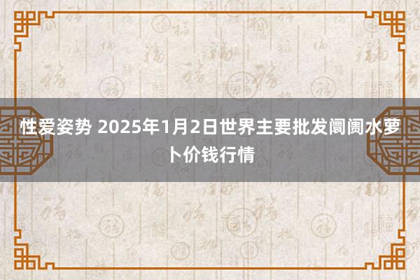 性爱姿势 2025年1月2日世界主要批发阛阓水萝卜价钱行情