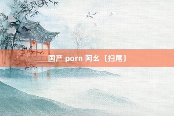 国产 porn 阿幺〔扫尾〕