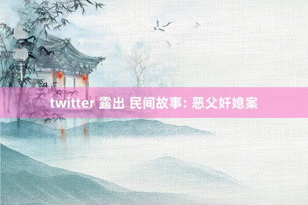 twitter 露出 民间故事: 恶父奸媳案