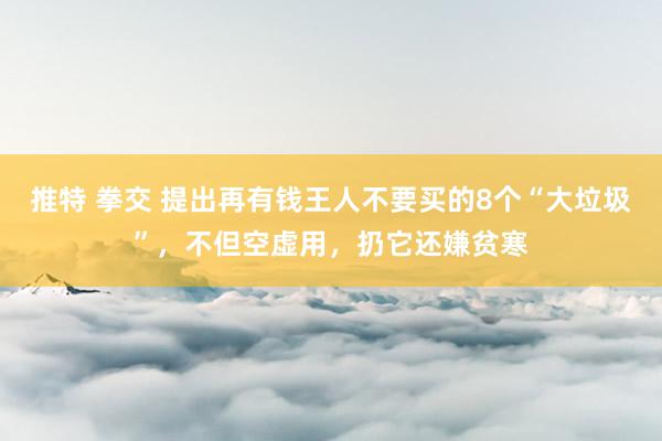 推特 拳交 提出再有钱王人不要买的8个“大垃圾”，不但空虚用，扔它还嫌贫寒