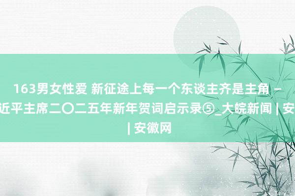 163男女性爱 新征途上每一个东谈主齐是主角 ——习近平主席二〇二五年新年贺词启示录⑤_大皖新闻 | 安徽网