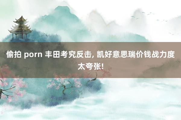 偷拍 porn 丰田考究反击， 凯好意思瑞价钱战力度太夸张!