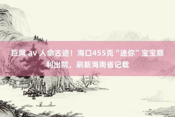 巨屌 av 人命古迹！海口455克“迷你”宝宝顺利出院，刷新海南省记载