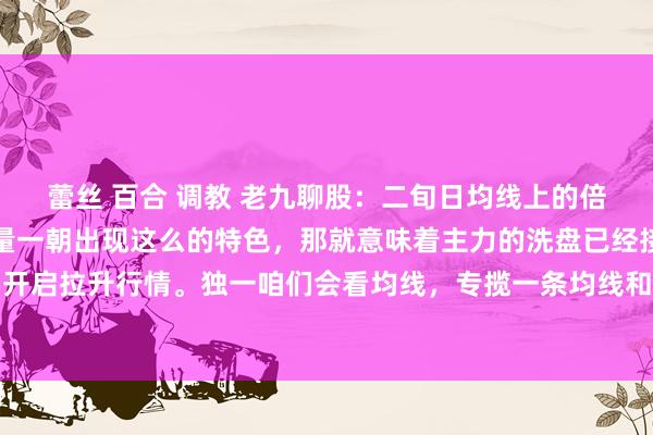 蕾丝 百合 调教 老九聊股：二旬日均线上的倍量。你别不敬佩，成交量一朝出现这么的特色，那就意味着主力的洗盘已经接近尾声，只怕就要开启拉升行情。独一咱们会看均线，专揽一条均线和成交量方法，来判断行情的拐点，那等于二...