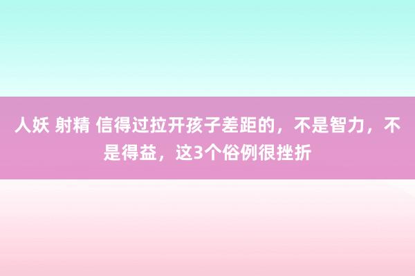 人妖 射精 信得过拉开孩子差距的，不是智力，不是得益，这3个俗例很挫折