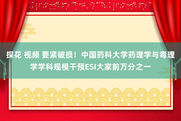 探花 视频 要紧破损！中国药科大学药理学与毒理学学科规模干预ESI大家前万分之一