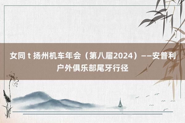 女同 t 扬州机车年会（第八届2024）——安普利户外俱乐部尾牙行径