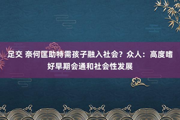 足交 奈何匡助特需孩子融入社会？众人：高度嗜好早期会通和社会性发展