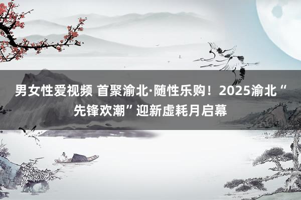 男女性爱视频 首聚渝北·随性乐购！2025渝北“先锋欢潮”迎新虚耗月启幕