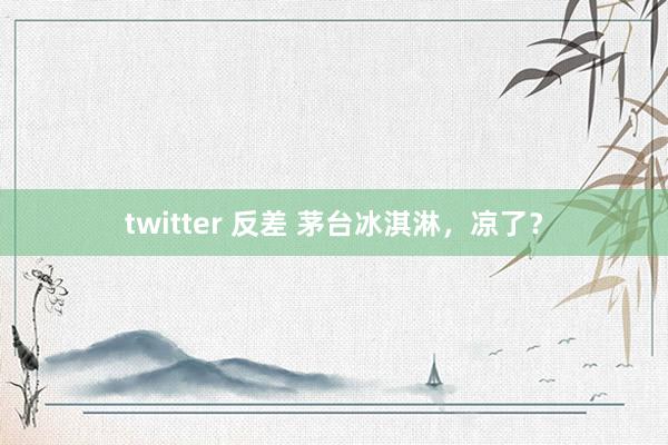 twitter 反差 茅台冰淇淋，凉了？