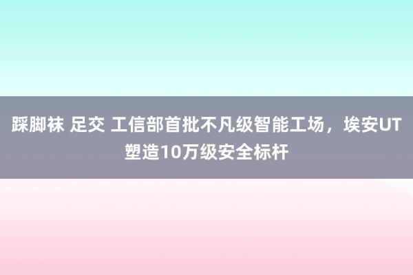 踩脚袜 足交 工信部首批不凡级智能工场，埃安UT塑造10万级安全标杆