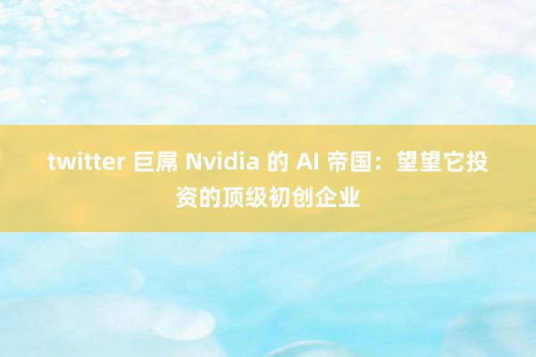 twitter 巨屌 Nvidia 的 AI 帝国：望望它投资的顶级初创企业