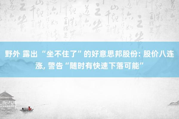 野外 露出 “坐不住了”的好意思邦股份: 股价八连涨， 警告“随时有快速下落可能”