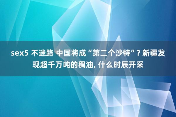 sex5 不迷路 中国将成“第二个沙特”? 新疆发现超千万吨的稠油， 什么时辰开采