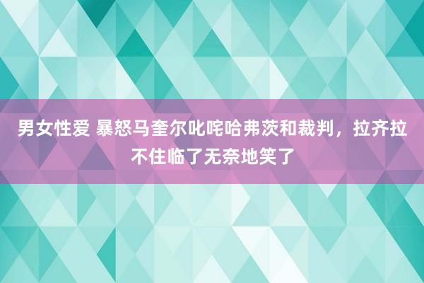 男女性爱 暴怒马奎尔叱咤哈弗茨和裁判，拉齐拉不住临了无奈地笑了