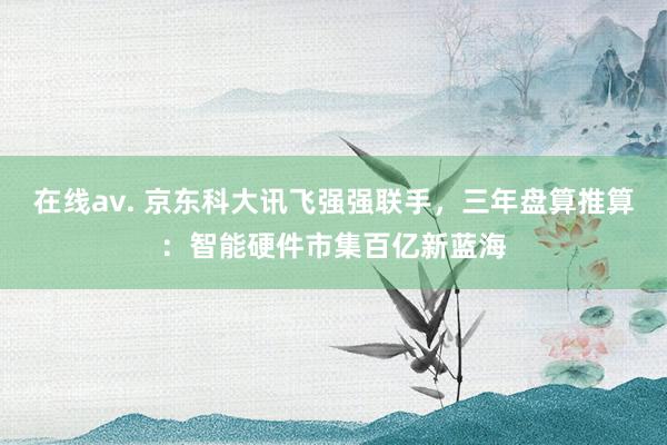 在线av. 京东科大讯飞强强联手，三年盘算推算：智能硬件市集百亿新蓝海