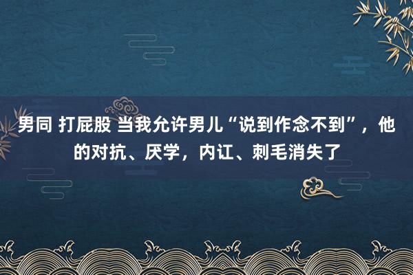 男同 打屁股 当我允许男儿“说到作念不到”，他的对抗、厌学，内讧、刺毛消失了