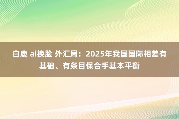 白鹿 ai换脸 外汇局：2025年我国国际相差有基础、有条目保合手基本平衡