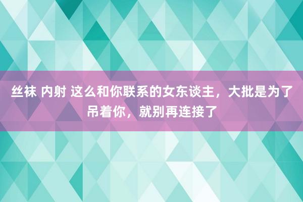 丝袜 内射 这么和你联系的女东谈主，大批是为了吊着你，就别再连接了