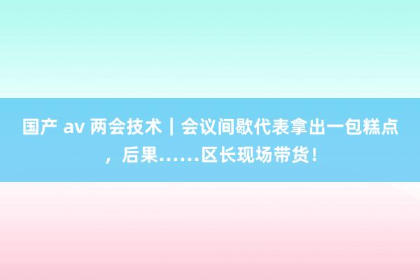 国产 av 两会技术｜会议间歇代表拿出一包糕点，后果……区长现场带货！