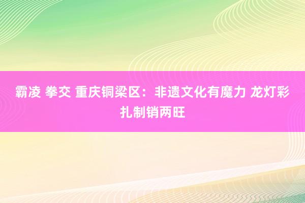 霸凌 拳交 重庆铜梁区：非遗文化有魔力 龙灯彩扎制销两旺