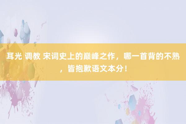 耳光 调教 宋词史上的巅峰之作，哪一首背的不熟，皆抱歉语文本分！