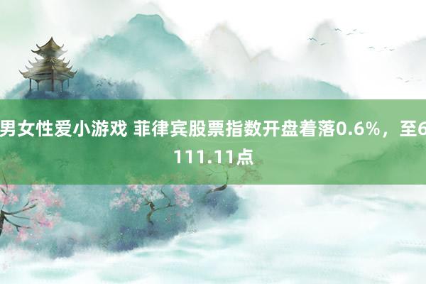 男女性爱小游戏 菲律宾股票指数开盘着落0.6%，至6111.11点