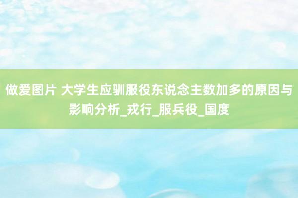 做爱图片 大学生应驯服役东说念主数加多的原因与影响分析_戎行_服兵役_国度