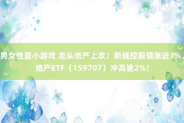 男女性爱小游戏 龙头地产上攻！新城控股领涨近7%，地产ETF（159707）冲高逾2%！