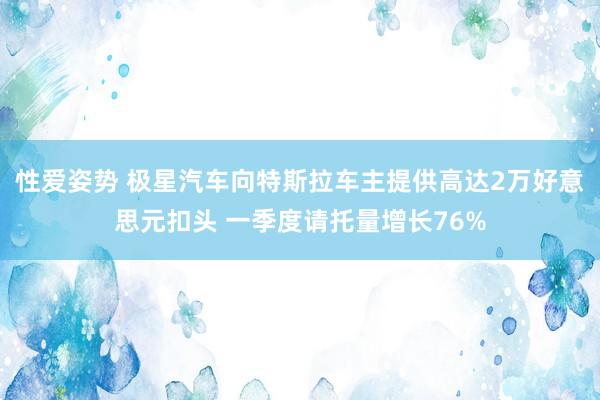 性爱姿势 极星汽车向特斯拉车主提供高达2万好意思元扣头 一季度请托量增长76%