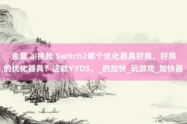 金晨 ai换脸 Switch2哪个优化器具好用，好用的优化器具？这款YYDS。_的加快_玩游戏_加快器