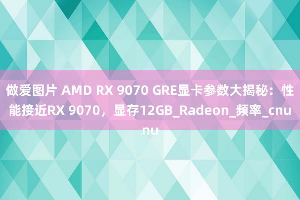 做爱图片 AMD RX 9070 GRE显卡参数大揭秘：性能接近RX 9070，显存12GB_Radeon_频率_cnu
