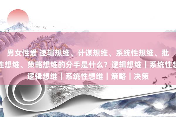 男女性爱 逻辑想维、计谋想维、系统性想维、批判性想维、创造性想维、策略想维的分手是什么？逻辑想维｜系统性想维｜策略｜决策