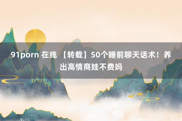 91porn 在线 【转载】50个睡前聊天话术！养出高情商娃不费妈