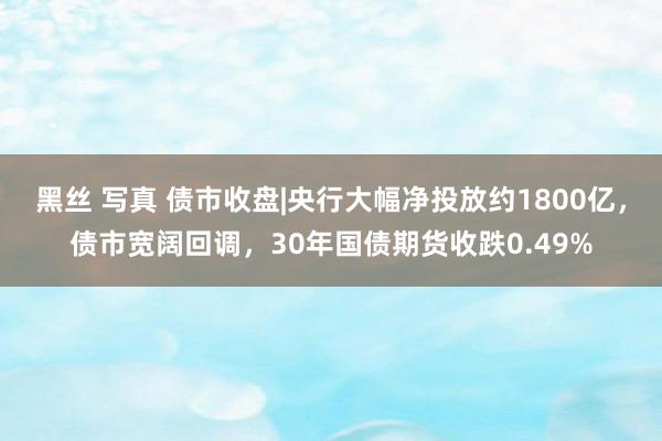 黑丝 写真 债市收盘|央行大幅净投放约1800亿，债市宽阔回调，30年国债期货收跌0.49%