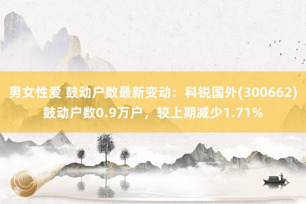 男女性爱 鼓动户数最新变动：科锐国外(300662)鼓动户数0.9万户，较上期减少1.71%