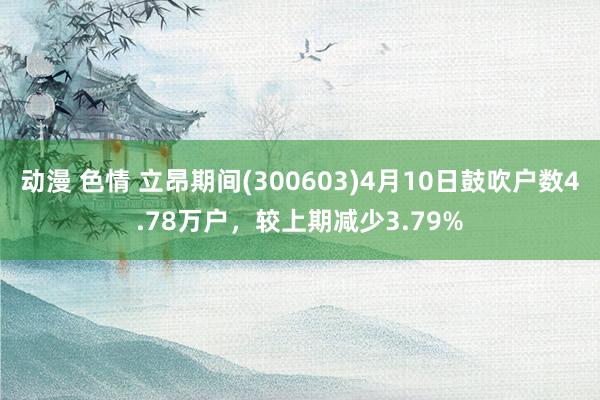 动漫 色情 立昂期间(300603)4月10日鼓吹户数4.78万户，较上期减少3.79%