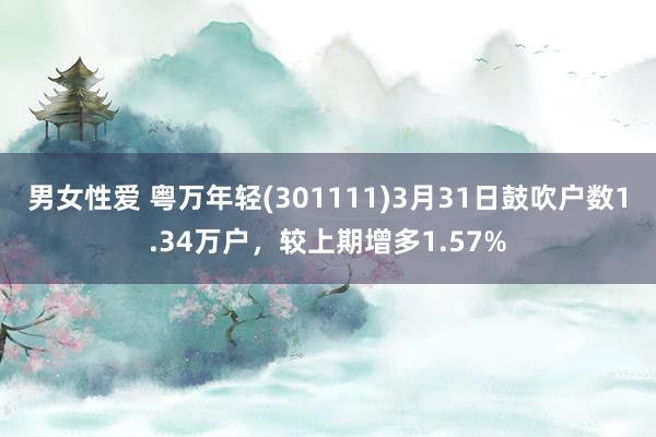 男女性爱 粤万年轻(301111)3月31日鼓吹户数1.34万户，较上期增多1.57%