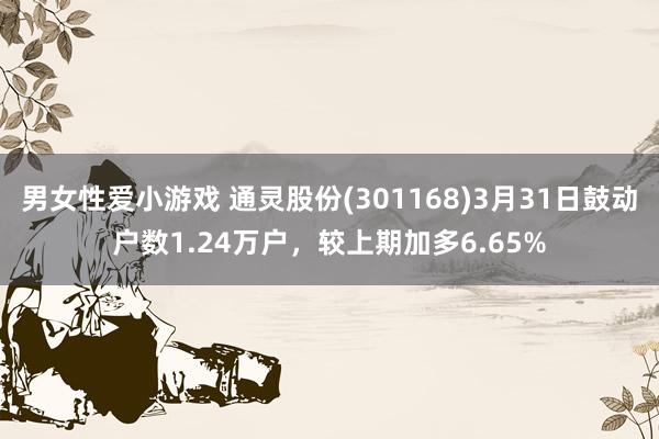 男女性爱小游戏 通灵股份(301168)3月31日鼓动户数1.24万户，较上期加多6.65%