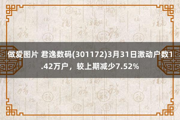 做爱图片 君逸数码(301172)3月31日激动户数1.42万户，较上期减少7.52%