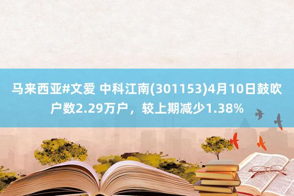马来西亚#文爱 中科江南(301153)4月10日鼓吹户数2.29万户，较上期减少1.38%